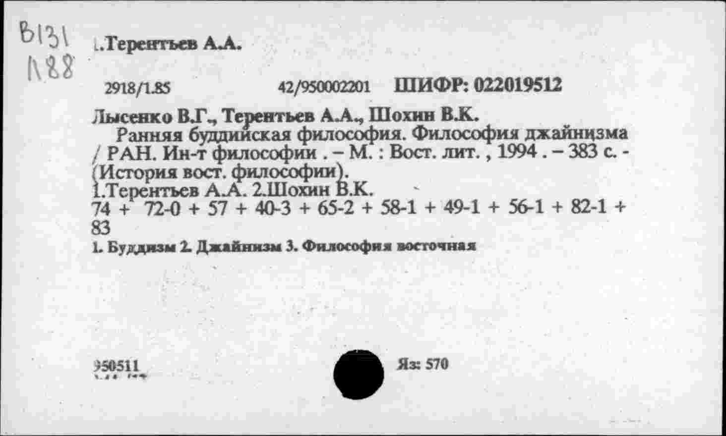 ﻿в1?)\ ..Терентьев АЛ.
М2
2918/1.83	42/950002201 ШИФР: 022019512
Лысенко В.Г., Терентьев А.А., Шохин В .К.
Ранняя буддийская философия. Философия джайнизма / РАН. Ин-т философии . - М.: Вост. лит., 1994. - 383 с. -; История вост, философии).
1.Терентьев АЛ. 2.Шохин В.К.
74 + 72-0 + 57 + 40-3 + 65-2 + 58-1 + 49-1 + 56-1 + 82-1 + 83
1. Буддизм 2. Джайнизм 3. Философия восточная
150511 «44